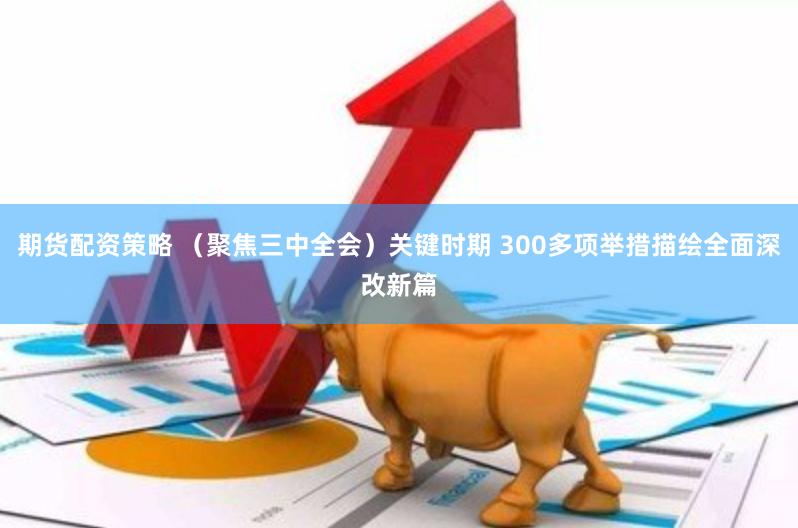 期货配资策略 （聚焦三中全会）关键时期 300多项举措描绘全面深改新篇