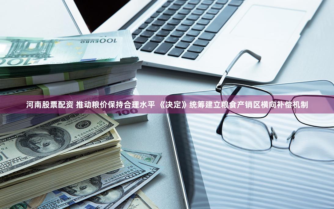 河南股票配资 推动粮价保持合理水平 《决定》统筹建立粮食产销区横向补偿机制