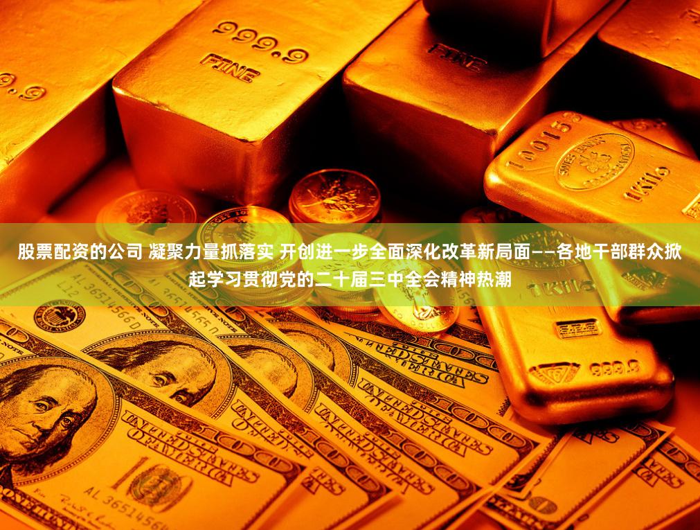 股票配资的公司 凝聚力量抓落实 开创进一步全面深化改革新局面——各地干部群众掀起学习贯彻党的二十届三中全会精神热潮