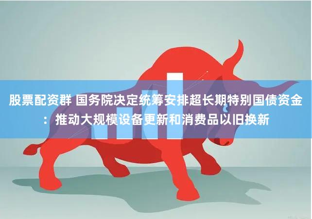 股票配资群 国务院决定统筹安排超长期特别国债资金：推动大规模设备更新和消费品以旧换新