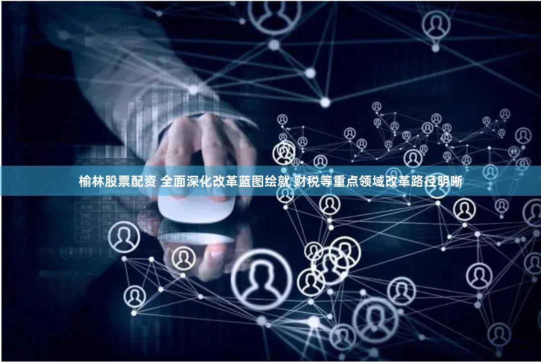 榆林股票配资 全面深化改革蓝图绘就 财税等重点领域改革路径明晰