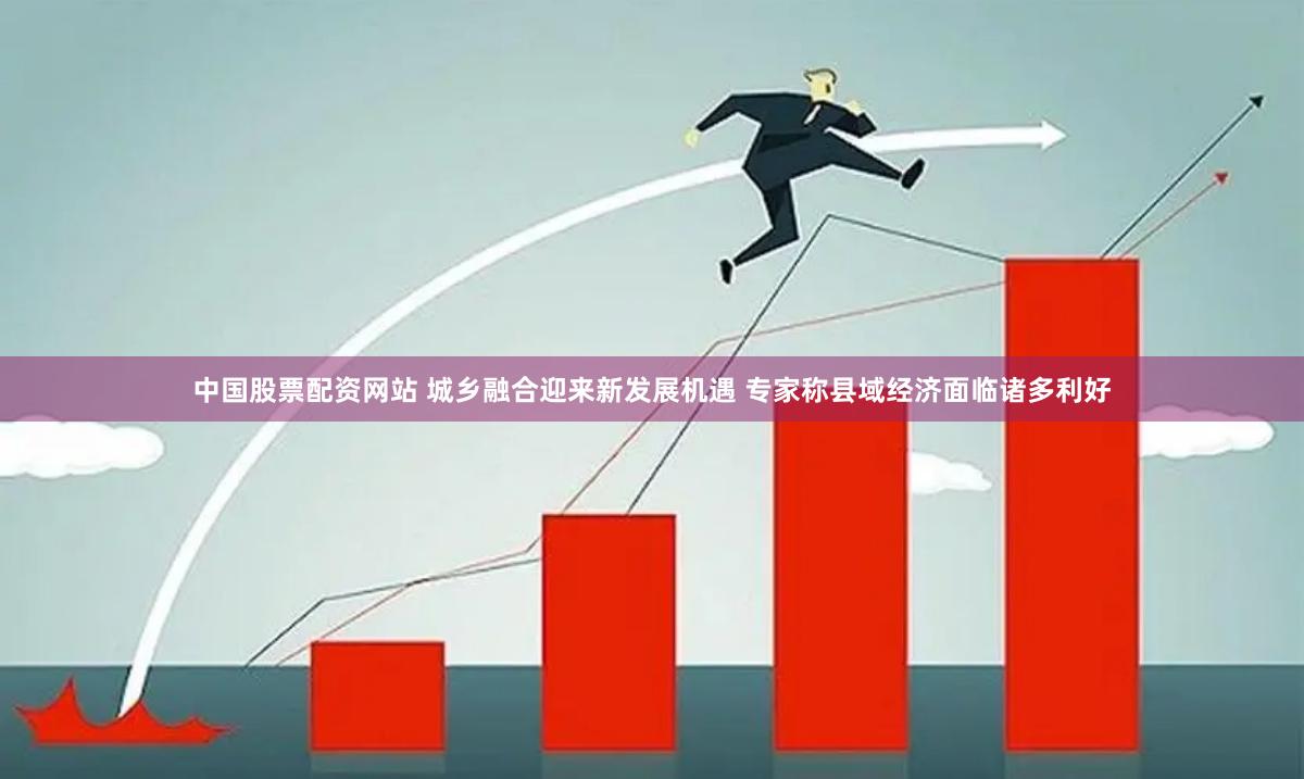 中国股票配资网站 城乡融合迎来新发展机遇 专家称县域经济面临诸多利好