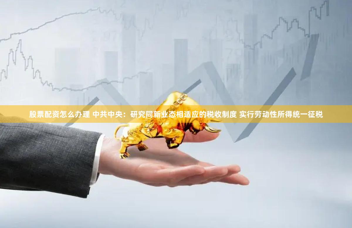 股票配资怎么办理 中共中央：研究同新业态相适应的税收制度 实行劳动性所得统一征税