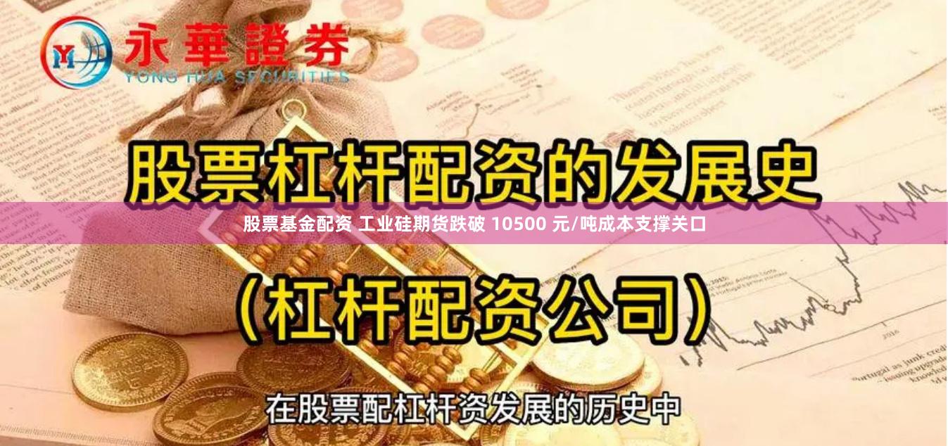 股票基金配资 工业硅期货跌破 10500 元/吨成本支撑关口