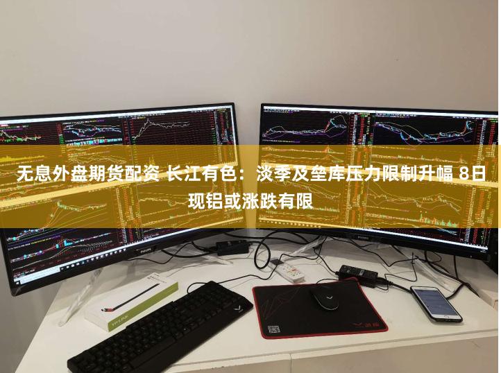 无息外盘期货配资 长江有色：淡季及垒库压力限制升幅 8日现铝或涨跌有限