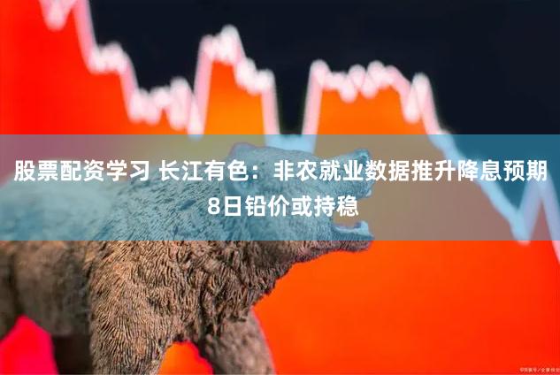 股票配资学习 长江有色：非农就业数据推升降息预期 8日铅价或持稳
