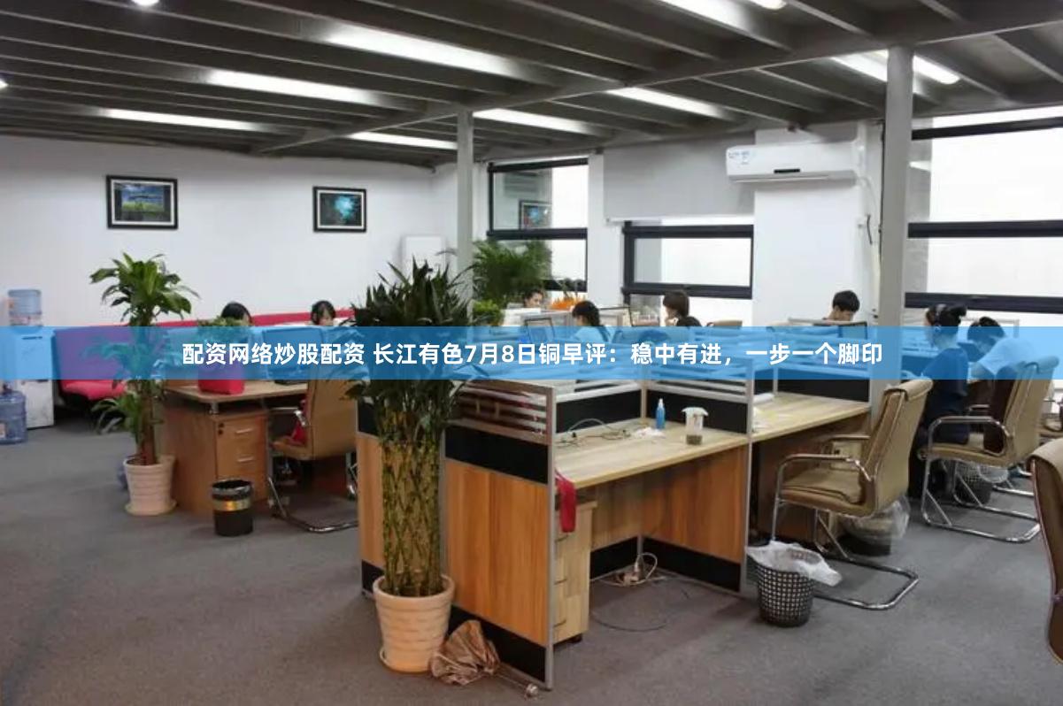 配资网络炒股配资 长江有色7月8日铜早评：稳中有进，一步一个脚印