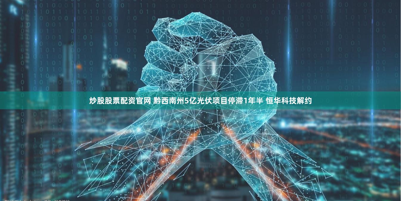 炒股股票配资官网 黔西南州5亿光伏项目停滞1年半 恒华科技解约