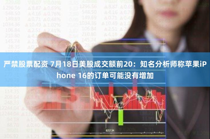 严禁股票配资 7月18日美股成交额前20：知名分析师称苹果iPhone 16的订单可能没有增加