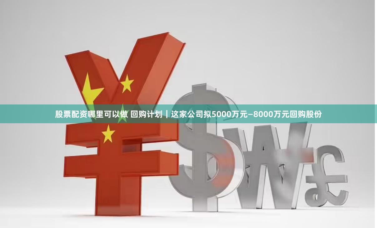 股票配资哪里可以做 回购计划｜这家公司拟5000万元—8000万元回购股份