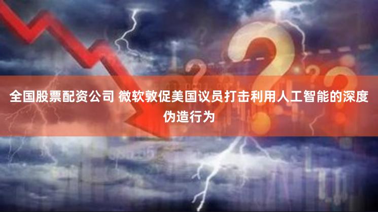 全国股票配资公司 微软敦促美国议员打击利用人工智能的深度伪造行为