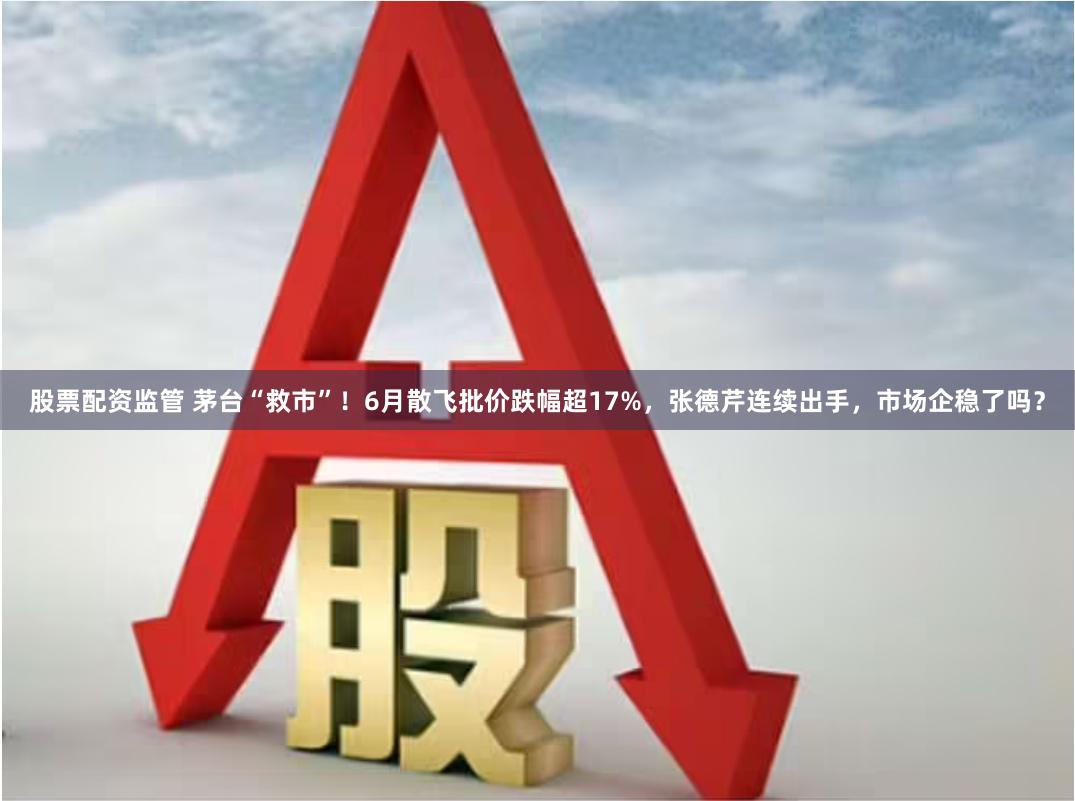 股票配资监管 茅台“救市”！6月散飞批价跌幅超17%，张德芹连续出手，市场企稳了吗？