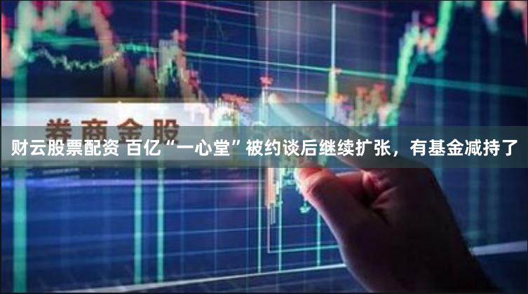 财云股票配资 百亿“一心堂”被约谈后继续扩张，有基金减持了