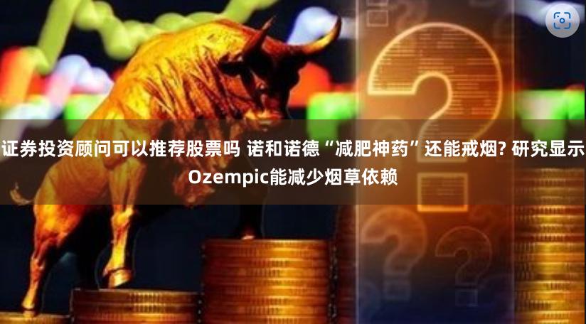 证券投资顾问可以推荐股票吗 诺和诺德“减肥神药”还能戒烟? 研究显示Ozempic能减少烟草依赖