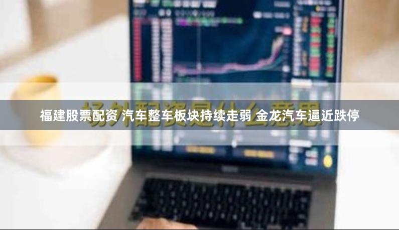 福建股票配资 汽车整车板块持续走弱 金龙汽车逼近跌停