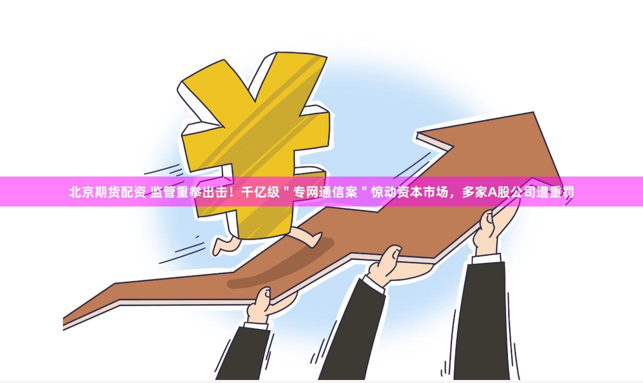 北京期货配资 监管重拳出击！千亿级＂专网通信案＂惊动资本市场，多家A股公司遭重罚