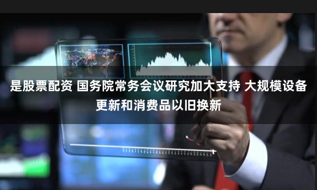 是股票配资 国务院常务会议研究加大支持 大规模设备更新和消费品以旧换新