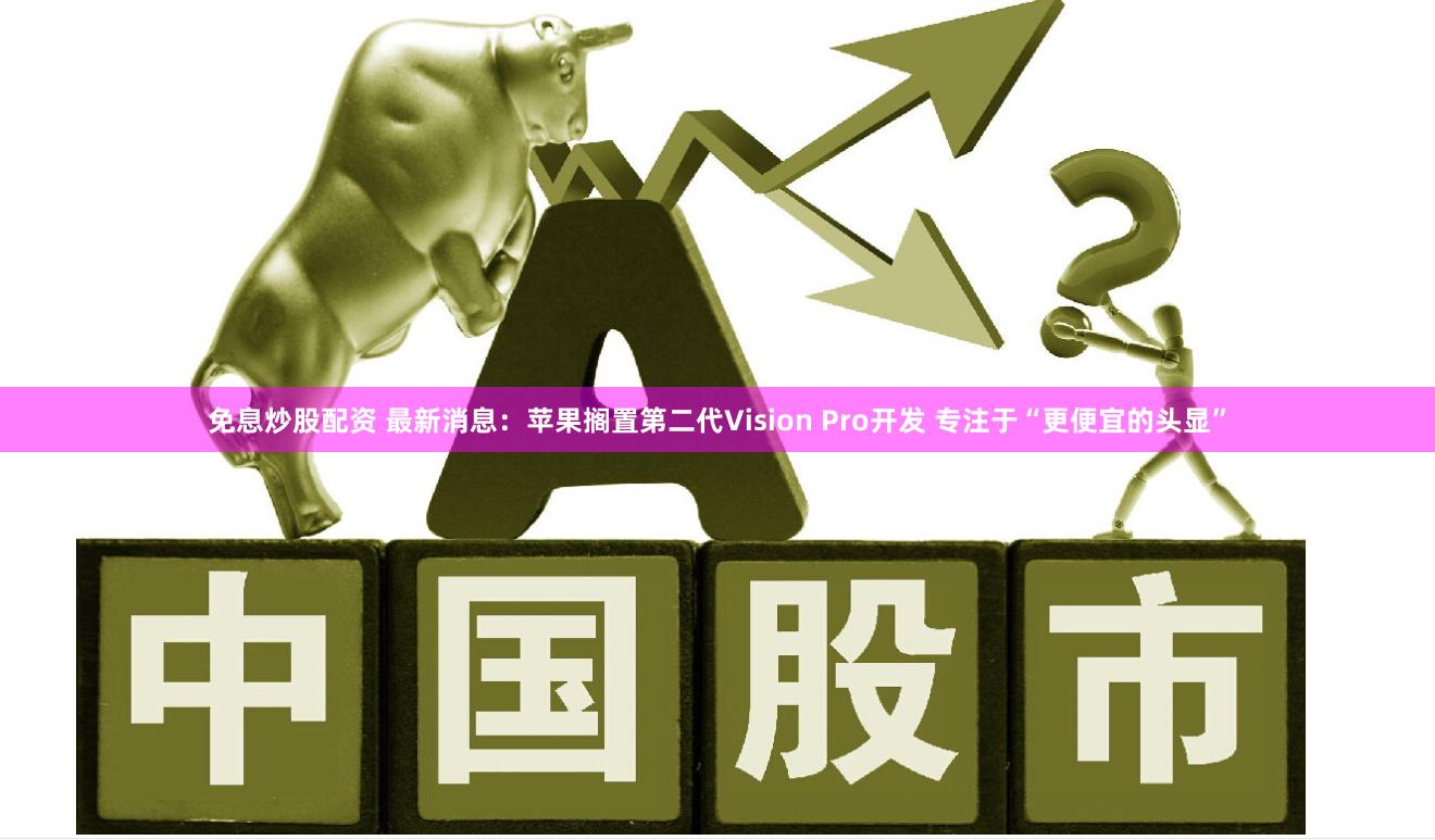 免息炒股配资 最新消息：苹果搁置第二代Vision Pro开发 专注于“更便宜的头显”