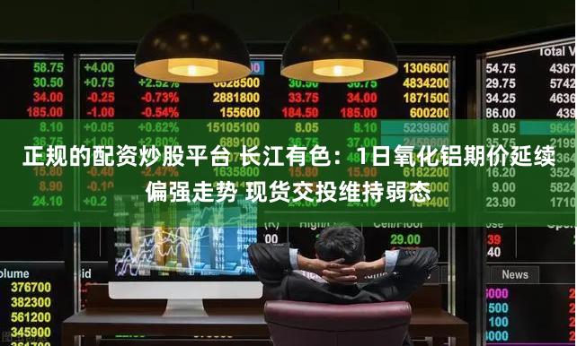 正规的配资炒股平台 长江有色：1日氧化铝期价延续偏强走势 现货交投维持弱态