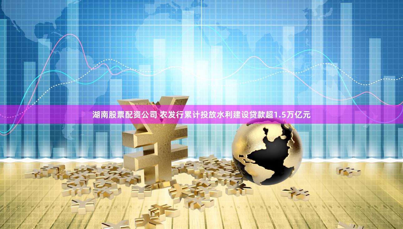 湖南股票配资公司 农发行累计投放水利建设贷款超1.5万亿元