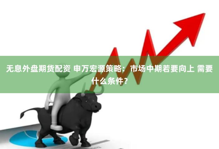无息外盘期货配资 申万宏源策略：市场中期若要向上 需要什么条件？