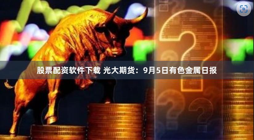 股票配资软件下载 光大期货：9月5日有色金属日报