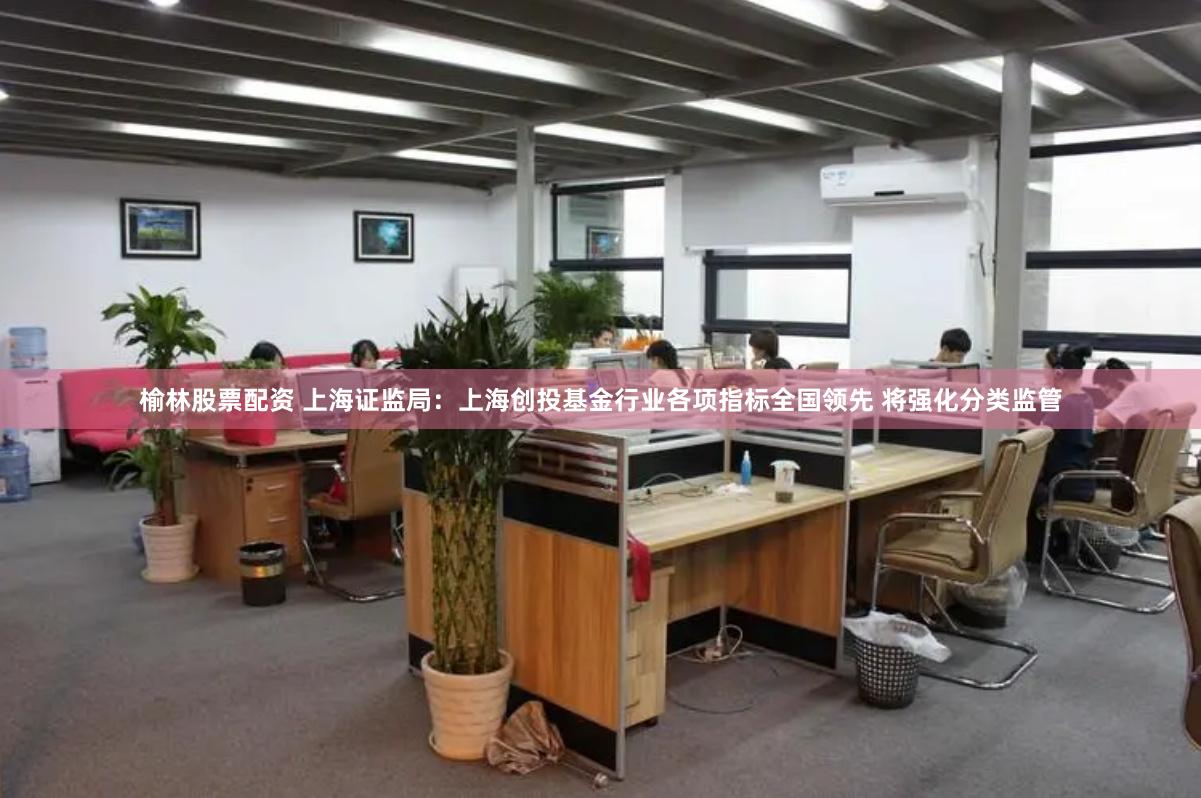 榆林股票配资 上海证监局：上海创投基金行业各项指标全国领先 将强化分类监管
