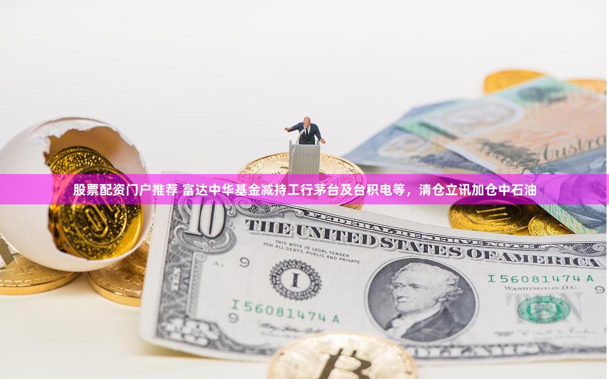 股票配资门户推荐 富达中华基金减持工行茅台及台积电等，清仓立讯加仓中石油