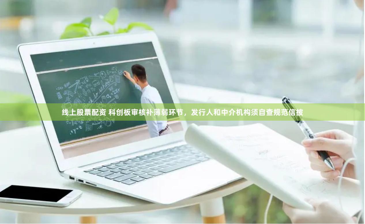 线上股票配资 科创板审核补薄弱环节，发行人和中介机构须自查规范信披
