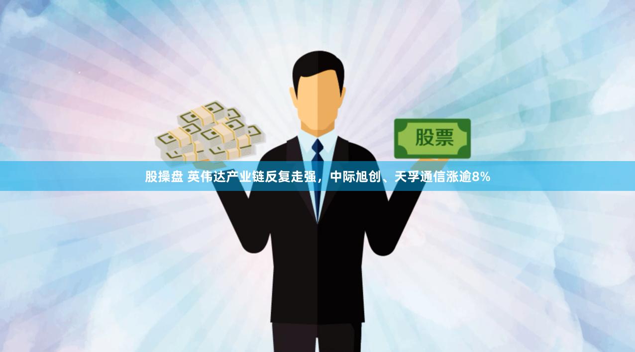 股操盘 英伟达产业链反复走强，中际旭创、天孚通信涨逾8%