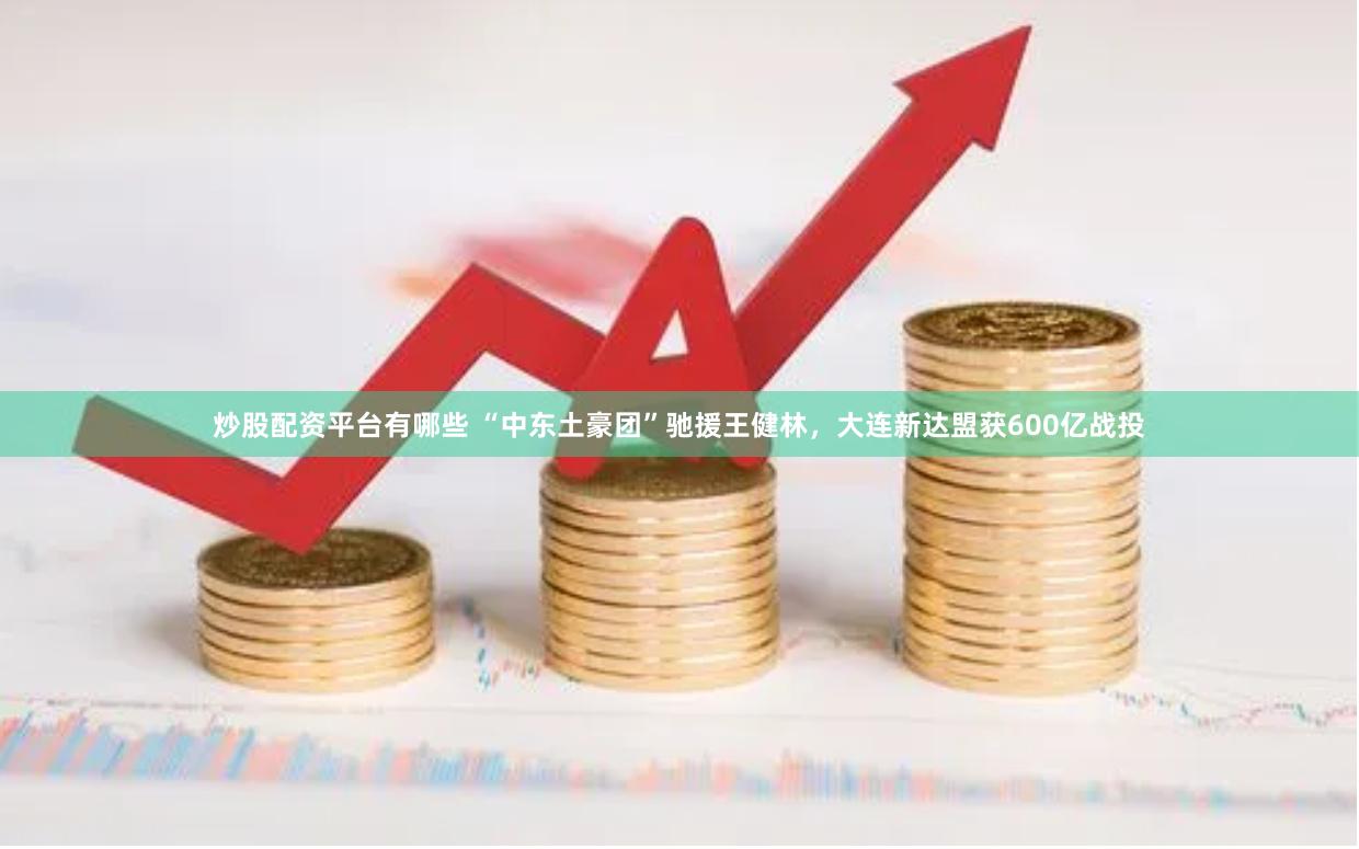 炒股配资平台有哪些 “中东土豪团”驰援王健林，大连新达盟获600亿战投