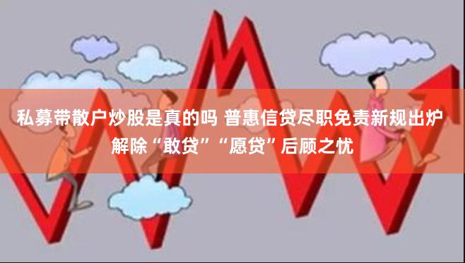 私募带散户炒股是真的吗 普惠信贷尽职免责新规出炉 解除“敢贷”“愿贷”后顾之忧
