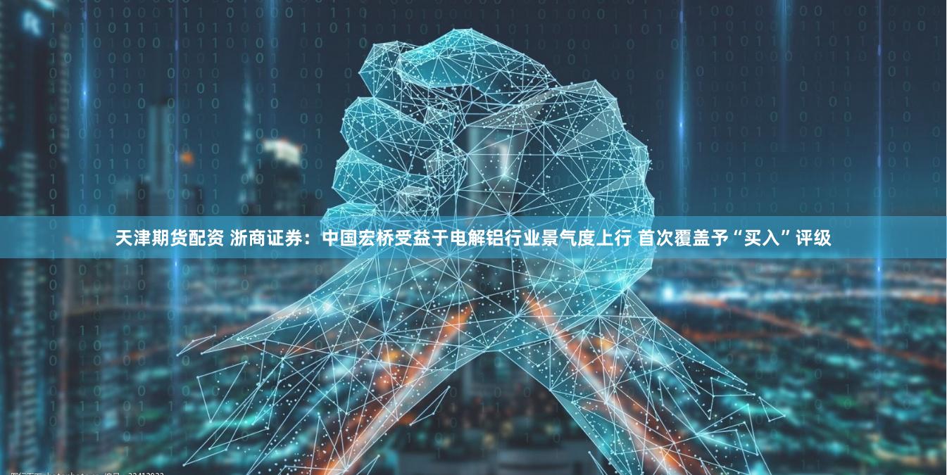 天津期货配资 浙商证券：中国宏桥受益于电解铝行业景气度上行 首次覆盖予“买入”评级