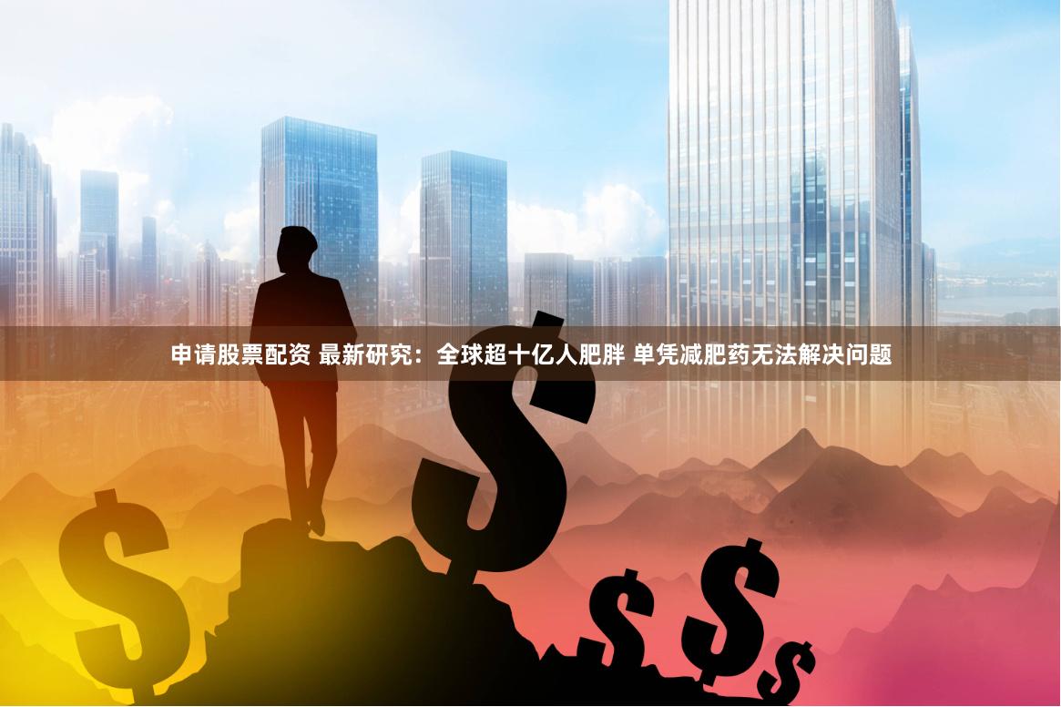 申请股票配资 最新研究：全球超十亿人肥胖 单凭减肥药无法解决问题