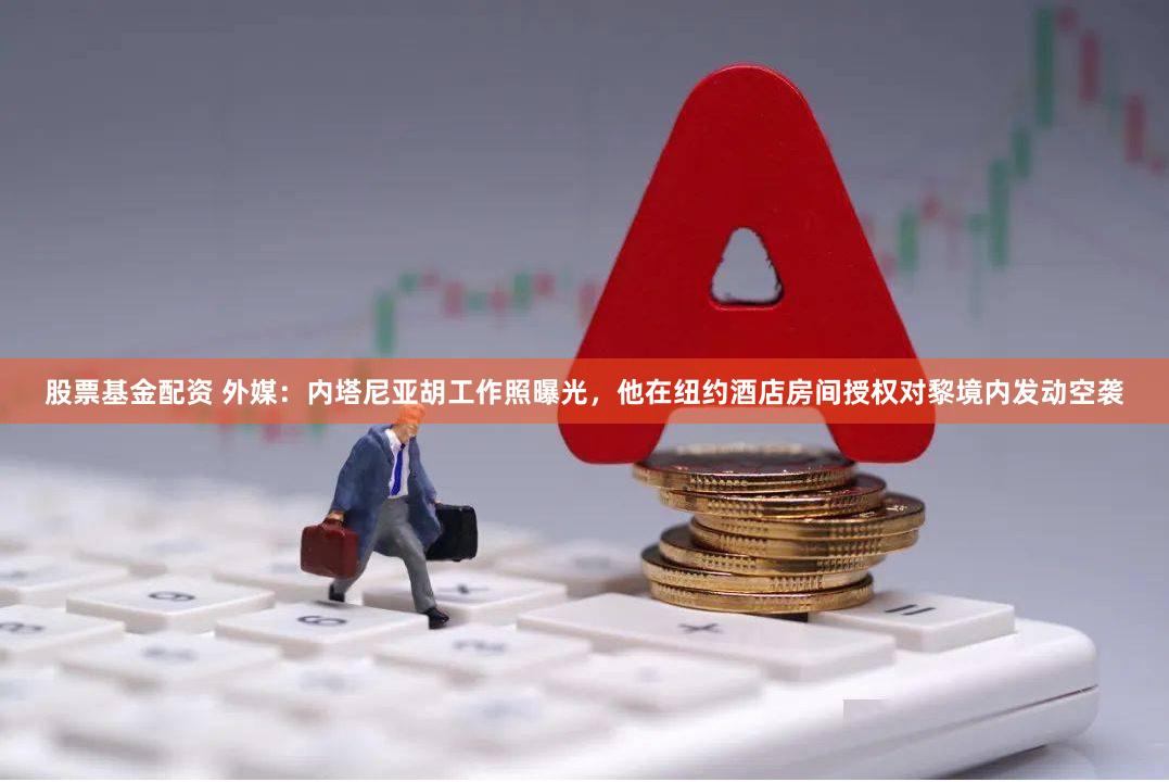股票基金配资 外媒：内塔尼亚胡工作照曝光，他在纽约酒店房间授权对黎境内发动空袭