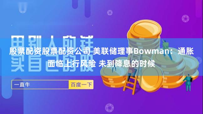 股票配资股票配资公司 美联储理事Bowman：通胀面临上行风险 未到降息的时候