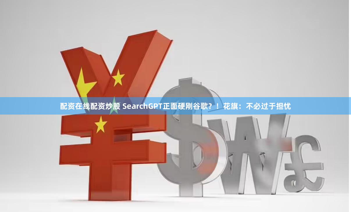配资在线配资炒股 SearchGPT正面硬刚谷歌？！花旗：不必过于担忧