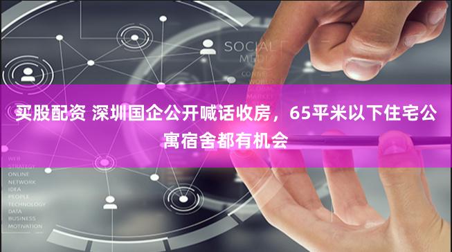买股配资 深圳国企公开喊话收房，65平米以下住宅公寓宿舍都有机会