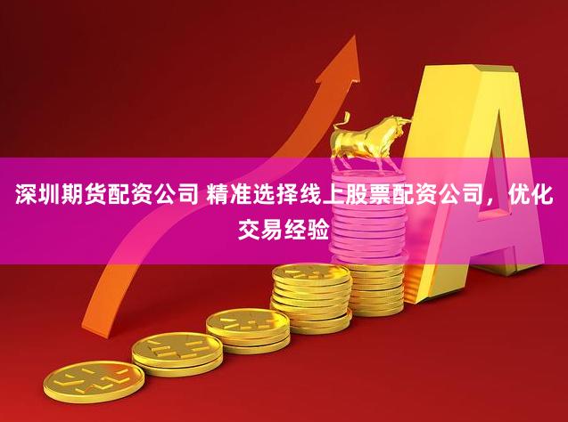 深圳期货配资公司 精准选择线上股票配资公司，优化交易经验
