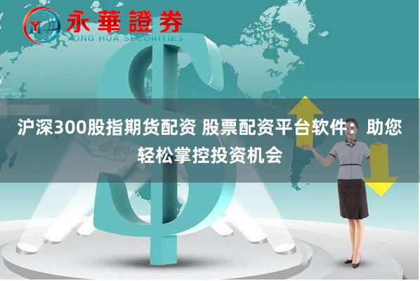 沪深300股指期货配资 股票配资平台软件：助您轻松掌控投资机会