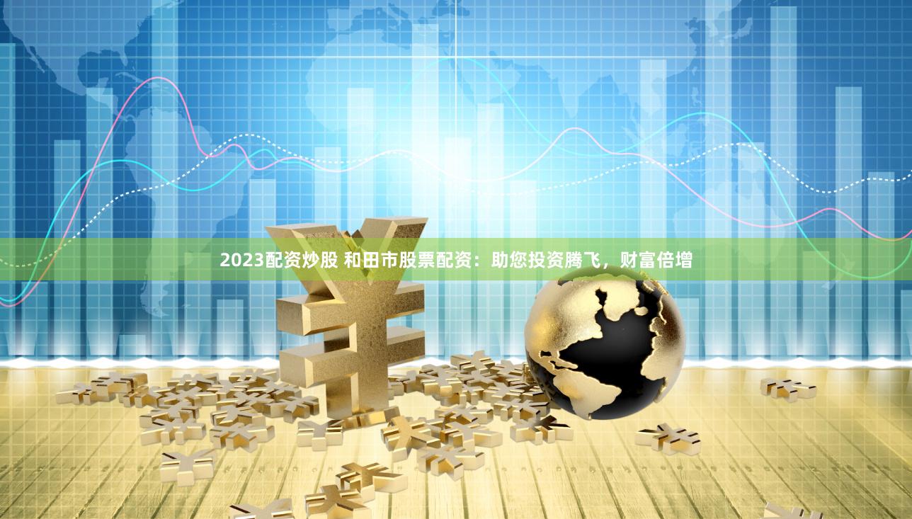 2023配资炒股 和田市股票配资：助您投资腾飞，财富倍增