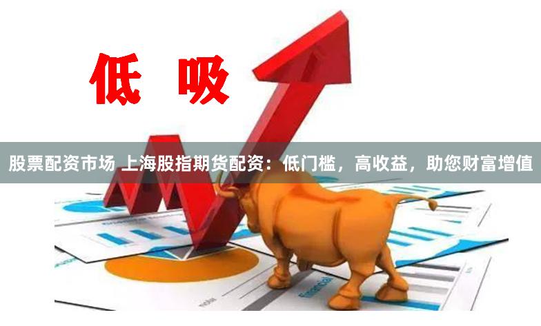 股票配资市场 上海股指期货配资：低门槛，高收益，助您财富增值
