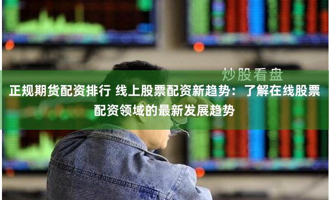 正规期货配资排行 线上股票配资新趋势：了解在线股票配资领域的最新发展趋势