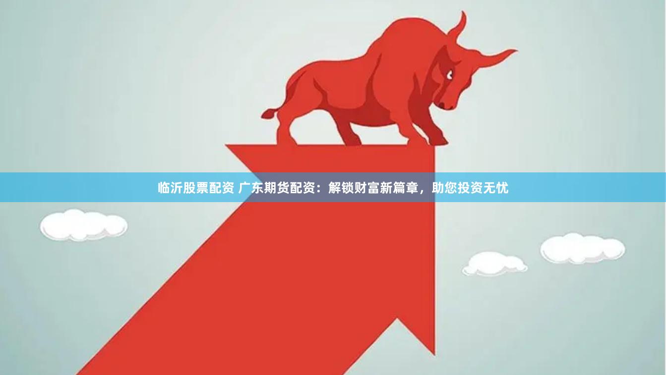 临沂股票配资 广东期货配资：解锁财富新篇章，助您投资无忧