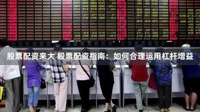 股票配资来大 股票配资指南：如何合理运用杠杆增益
