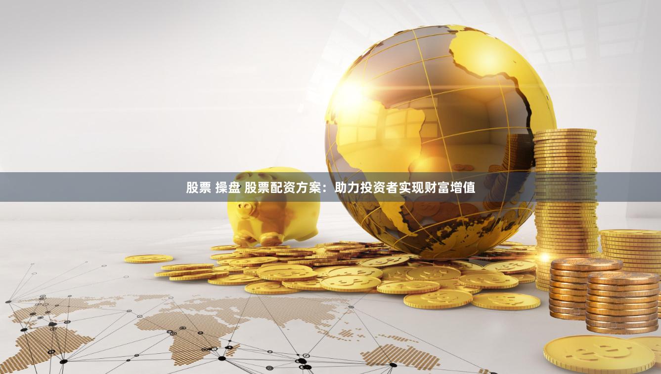股票 操盘 股票配资方案：助力投资者实现财富增值